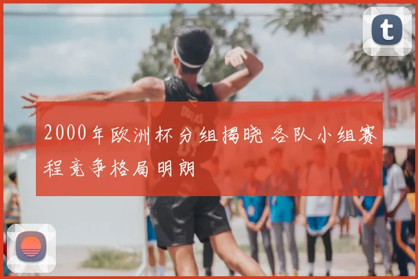 2000年欧洲杯分组揭晓 各队小组赛程竞争格局明朗