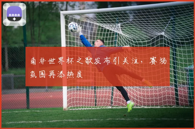 南非世界杯之歌发布引关注,赛场氛围再添热度