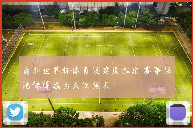 南非世界杯体育场建设推进 赛事场地保障成为关注焦点