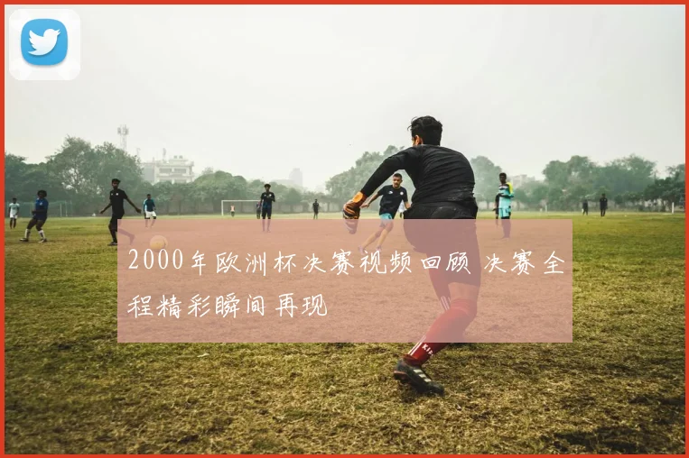 2000年欧洲杯决赛视频回顾 决赛全程精彩瞬间再现