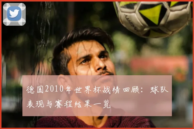 德国2010年世界杯战绩回顾：球队表现与赛程结果一览