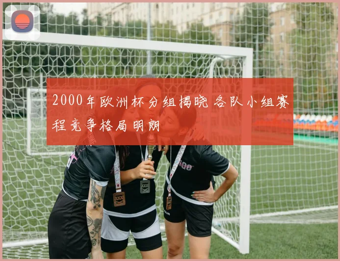 2000年欧洲杯分组揭晓 各队小组赛程竞争格局明朗